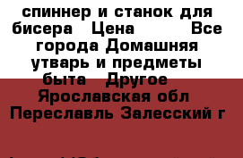 спиннер и станок для бисера › Цена ­ 500 - Все города Домашняя утварь и предметы быта » Другое   . Ярославская обл.,Переславль-Залесский г.